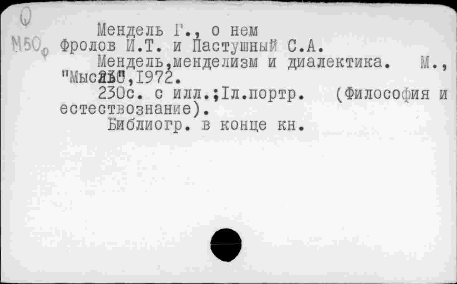 ﻿Мендель Г., о нем
Фролов И.Т. и Пастушный С.А.
Мендель,менделизм и диалектика. М., "Мыс250,1972.
230с. с илл.;1л.портр. (Философия и естествознание).
Библиогр. в конце кн.